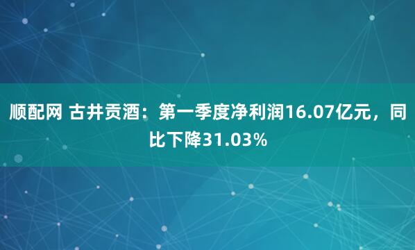 顺配网 古井贡酒：第一季度净利润16.07亿元，同比下降31.03%